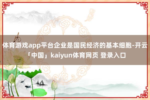体育游戏app平台企业是国民经济的基本细胞-开云「中国」kaiyun体育网页 登录入口