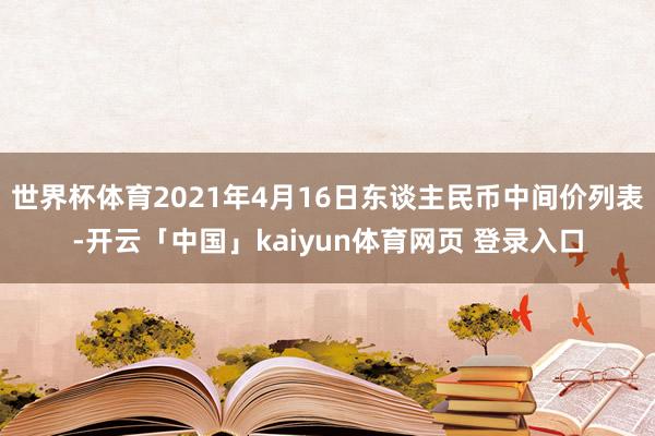 世界杯体育2021年4月16日东谈主民币中间价列表-开云「中国」kaiyun体育网页 登录入口