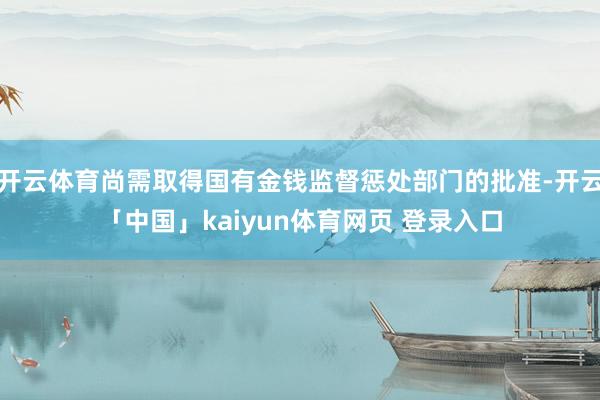 开云体育尚需取得国有金钱监督惩处部门的批准-开云「中国」kaiyun体育网页 登录入口