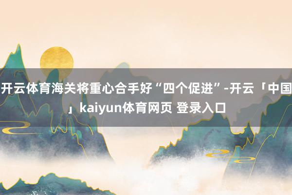 开云体育海关将重心合手好“四个促进”-开云「中国」kaiyun体育网页 登录入口