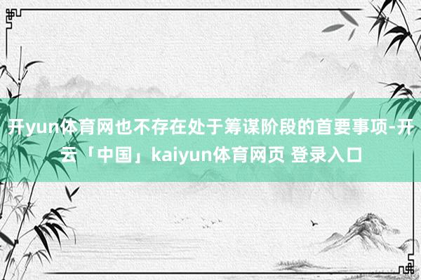 开yun体育网也不存在处于筹谋阶段的首要事项-开云「中国」kaiyun体育网页 登录入口
