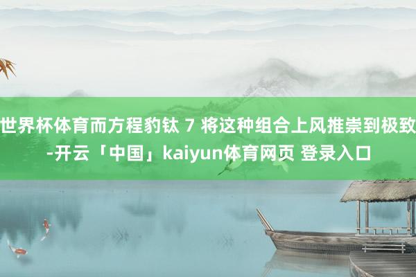 世界杯体育而方程豹钛 7 将这种组合上风推崇到极致-开云「中国」kaiyun体育网页 登录入口