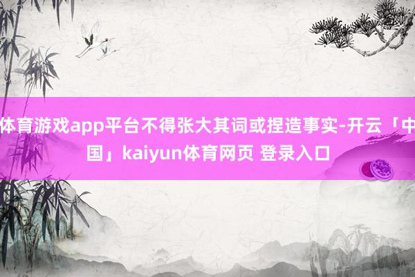 体育游戏app平台不得张大其词或捏造事实-开云「中国」kaiyun体育网页 登录入口
