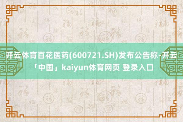 开云体育百花医药(600721.SH)发布公告称-开云「中国」kaiyun体育网页 登录入口