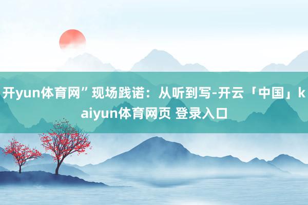 开yun体育网”现场践诺：从听到写-开云「中国」kaiyun体育网页 登录入口