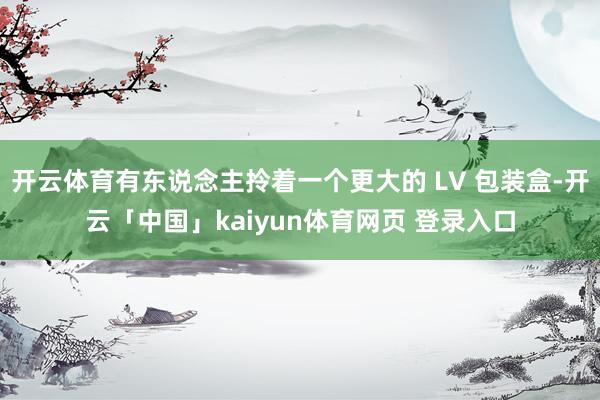 开云体育有东说念主拎着一个更大的 LV 包装盒-开云「中国」kaiyun体育网页 登录入口