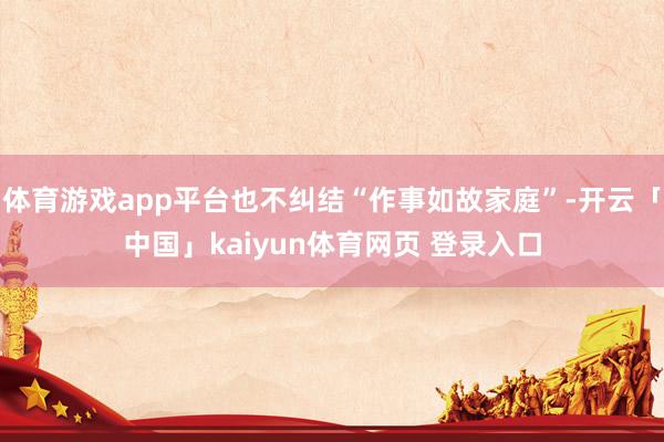 体育游戏app平台也不纠结“作事如故家庭”-开云「中国」kaiyun体育网页 登录入口