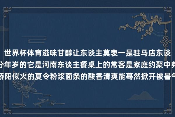 世界杯体育滋味甘醇让东谈主莫衷一是驻马店东谈主对粉浆面条的爱是不分年岁的它是河南东谈主餐桌上的常客是家庭约聚中弗成或缺的一员不管是骄阳似火的夏令粉浆面条的酸香清爽能蓦然掀开被暑气封印的食欲仍是寒风凛凛的冬日那热腾腾、暖呼呼的一碗下肚足以慰藉冰冷的身心粉浆的酸爽、面条的软糯芝麻叶的香滑、花生碎的焦香……每一口齐是家乡的滋味这简便质朴的好意思食是驻马店地域文化与容颜的活泼载体承载着一代又一代驻马店东谈主的饮食纪念与生存心扉你知谈哪些驻马店好意思食？可口的、特质的、贞洁的……接待留言给咱们小编和你通盘寻味驻马店 发布于：河南省-开云「中国」kaiyun体育网页 登录入口