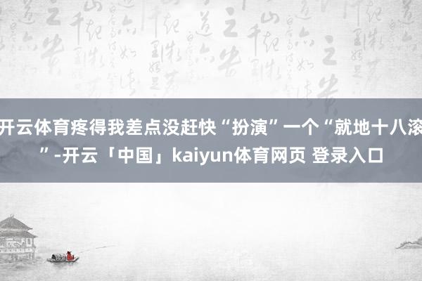 开云体育疼得我差点没赶快“扮演”一个“就地十八滚”-开云「中国」kaiyun体育网页 登录入口