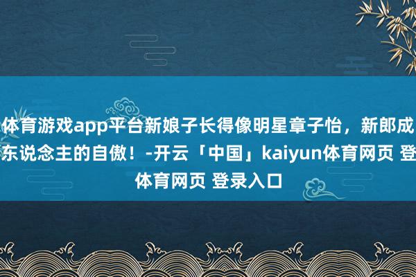 体育游戏app平台新娘子长得像明星章子怡，新郎成了全村东说念主的自傲！-开云「中国」kaiyun体育网页 登录入口