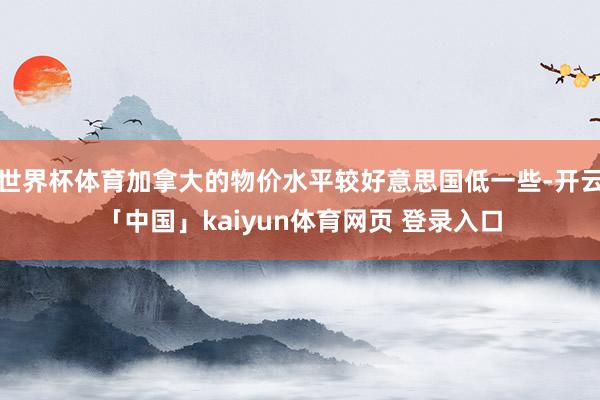 世界杯体育加拿大的物价水平较好意思国低一些-开云「中国」kaiyun体育网页 登录入口