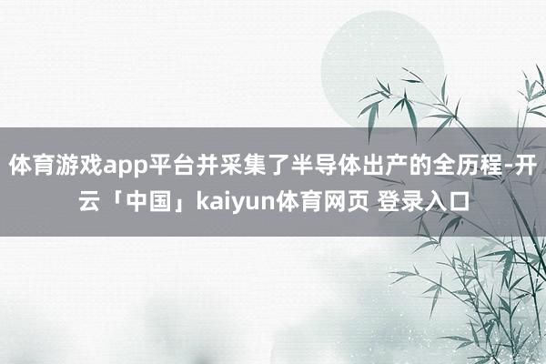 体育游戏app平台并采集了半导体出产的全历程-开云「中国」kaiyun体育网页 登录入口