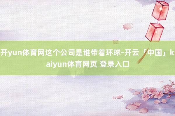 开yun体育网这个公司是谁带着环球-开云「中国」kaiyun体育网页 登录入口