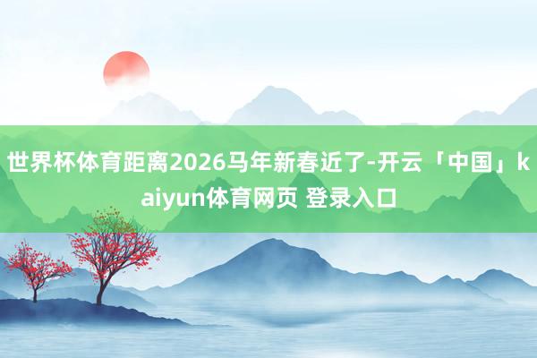 世界杯体育距离2026马年新春近了-开云「中国」kaiyun体育网页 登录入口