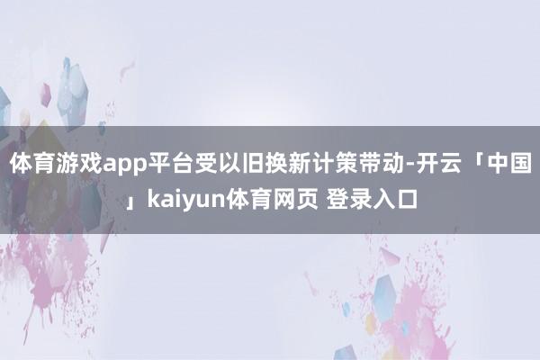 体育游戏app平台　　受以旧换新计策带动-开云「中国」kaiyun体育网页 登录入口