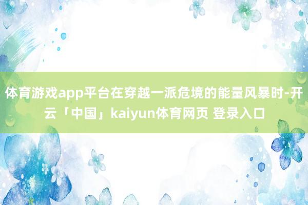 体育游戏app平台在穿越一派危境的能量风暴时-开云「中国」kaiyun体育网页 登录入口