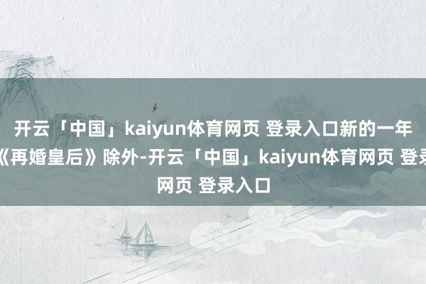 开云「中国」kaiyun体育网页 登录入口新的一年除了《再婚皇后》除外-开云「中国」kaiyun体育网页 登录入口