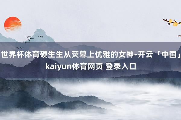 世界杯体育硬生生从荧幕上优雅的女神-开云「中国」kaiyun体育网页 登录入口