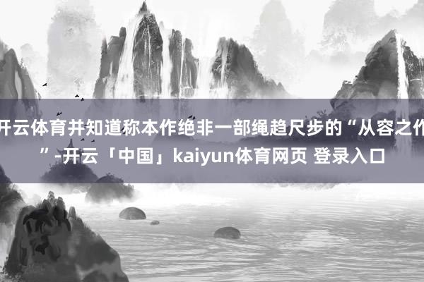 开云体育并知道称本作绝非一部绳趋尺步的“从容之作”-开云「中国」kaiyun体育网页 登录入口