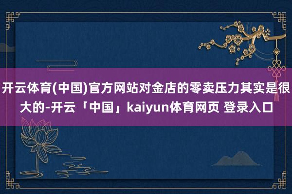 开云体育(中国)官方网站对金店的零卖压力其实是很大的-开云「中国」kaiyun体育网页 登录入口