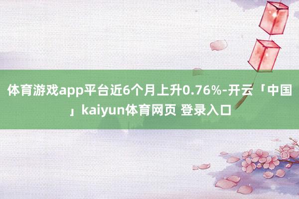 体育游戏app平台近6个月上升0.76%-开云「中国」kaiyun体育网页 登录入口
