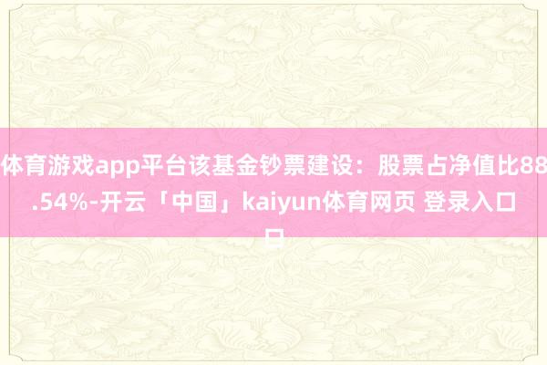 体育游戏app平台该基金钞票建设：股票占净值比88.54%-开云「中国」kaiyun体育网页 登录入口