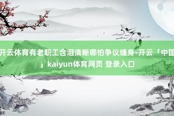 开云体育有老职工含泪清晰哪怕争议缠身-开云「中国」kaiyun体育网页 登录入口