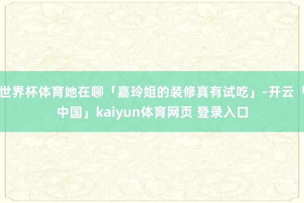 世界杯体育她在聊「嘉玲姐的装修真有试吃」-开云「中国」kaiyun体育网页 登录入口