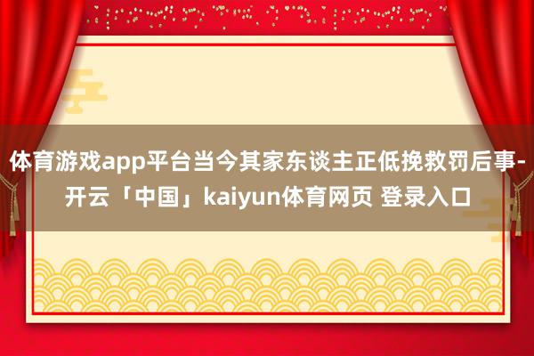 体育游戏app平台当今其家东谈主正低挽救罚后事-开云「中国」kaiyun体育网页 登录入口