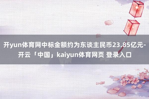 开yun体育网中标金额约为东谈主民币23.85亿元-开云「中国」kaiyun体育网页 登录入口