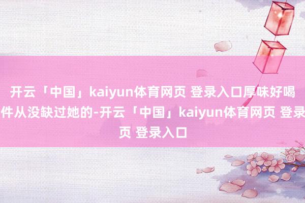 开云「中国」kaiyun体育网页 登录入口厚味好喝好物件从没缺过她的-开云「中国」kaiyun体育网页 登录入口