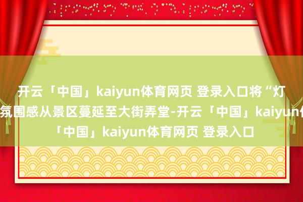 开云「中国」kaiyun体育网页 登录入口将“灯城无处不飞花”的氛围感从景区蔓延至大街弄堂-开云「中国」kaiyun体育网页 登录入口