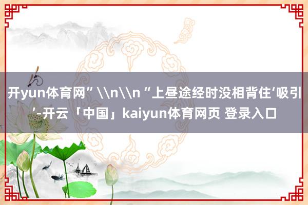 开yun体育网”\n\n“上昼途经时没相背住‘吸引’-开云「中国」kaiyun体育网页 登录入口