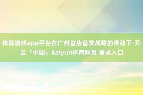 体育游戏app平台在广州首店首发战略的带动下-开云「中国」kaiyun体育网页 登录入口