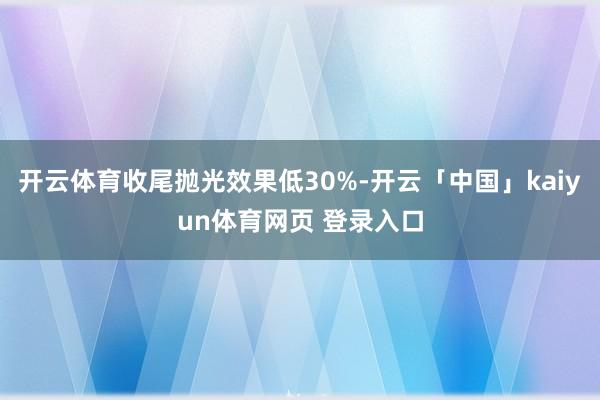 开云体育收尾抛光效果低30%-开云「中国」kaiyun体育网页 登录入口