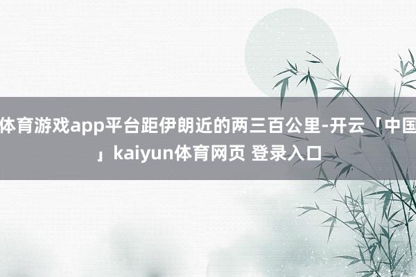 体育游戏app平台距伊朗近的两三百公里-开云「中国」kaiyun体育网页 登录入口