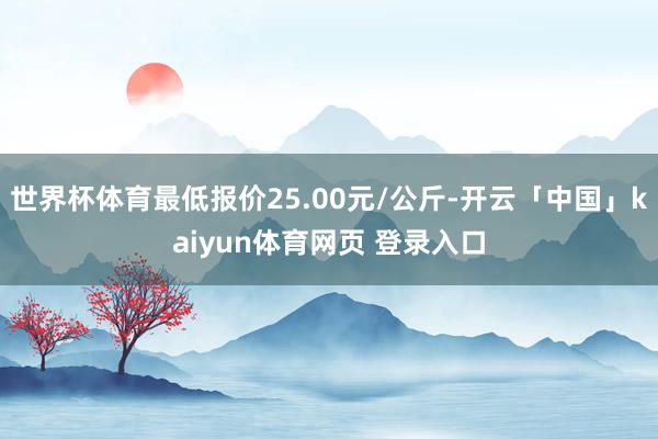 世界杯体育最低报价25.00元/公斤-开云「中国」kaiyun体育网页 登录入口