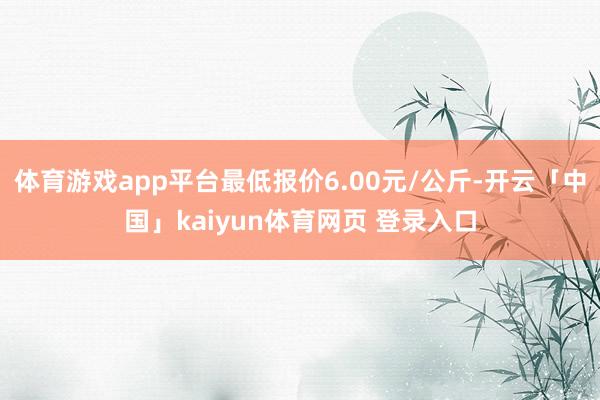 体育游戏app平台最低报价6.00元/公斤-开云「中国」kaiyun体育网页 登录入口