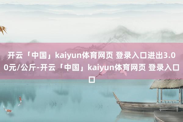 开云「中国」kaiyun体育网页 登录入口进出3.00元/公斤-开云「中国」kaiyun体育网页 登录入口