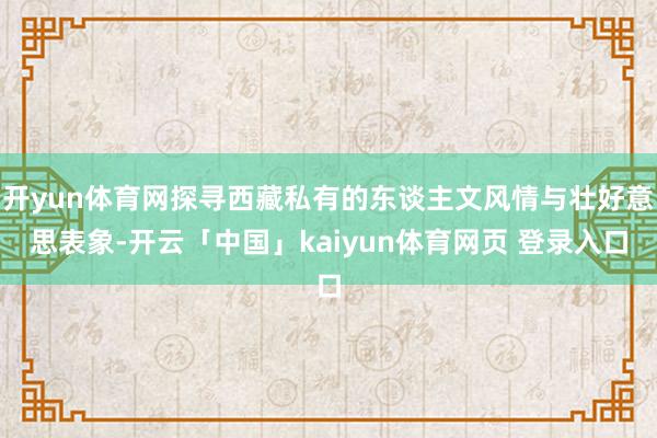 开yun体育网探寻西藏私有的东谈主文风情与壮好意思表象-开云「中国」kaiyun体育网页 登录入口