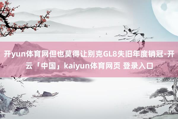 开yun体育网但也莫得让别克GL8失旧年度销冠-开云「中国」kaiyun体育网页 登录入口