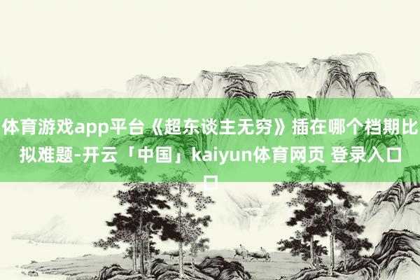 体育游戏app平台《超东谈主无穷》插在哪个档期比拟难题-开云「中国」kaiyun体育网页 登录入口