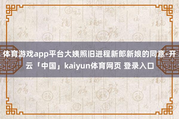 体育游戏app平台大姨照旧进程新郎新娘的同意-开云「中国」kaiyun体育网页 登录入口