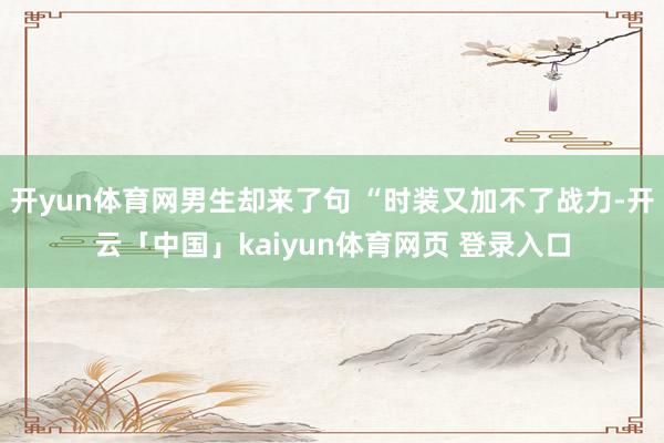 开yun体育网男生却来了句 “时装又加不了战力-开云「中国」kaiyun体育网页 登录入口