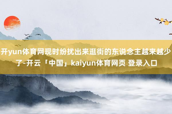 开yun体育网现时纷扰出来逛街的东说念主越来越少了-开云「中国」kaiyun体育网页 登录入口