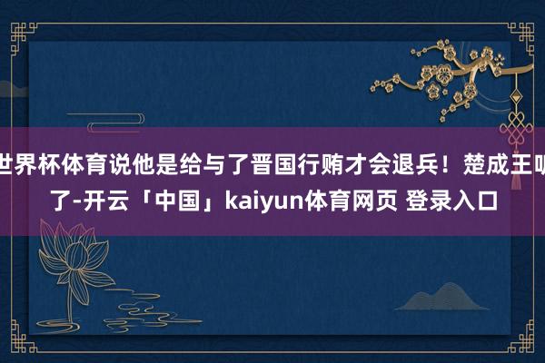 世界杯体育说他是给与了晋国行贿才会退兵！楚成王听了-开云「中国」kaiyun体育网页 登录入口