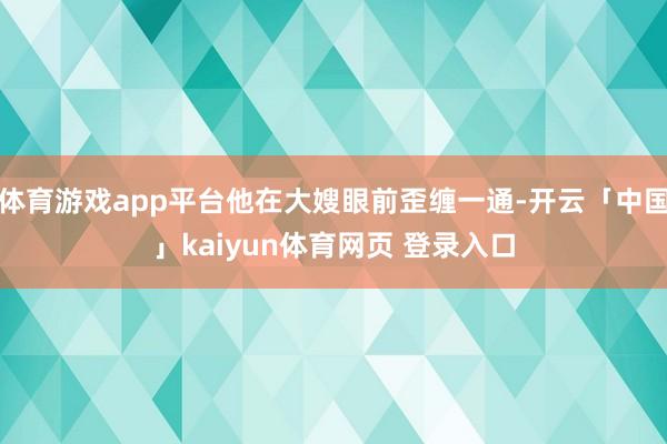 体育游戏app平台他在大嫂眼前歪缠一通-开云「中国」kaiyun体育网页 登录入口