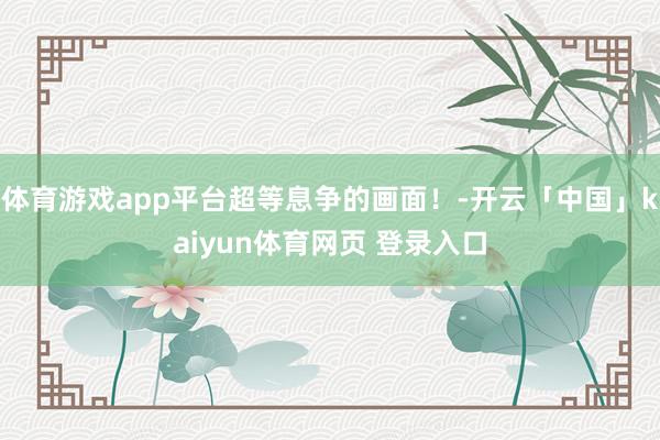 体育游戏app平台超等息争的画面！-开云「中国」kaiyun体育网页 登录入口