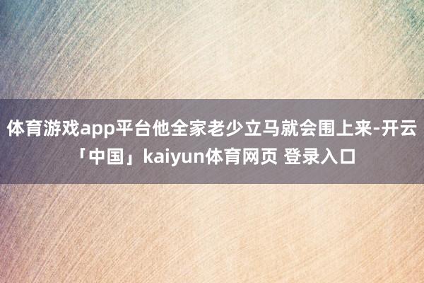 体育游戏app平台他全家老少立马就会围上来-开云「中国」kaiyun体育网页 登录入口