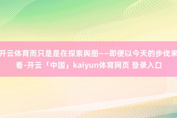 开云体育而只是是在探索舆图——即便以今天的步伐来看-开云「中国」kaiyun体育网页 登录入口